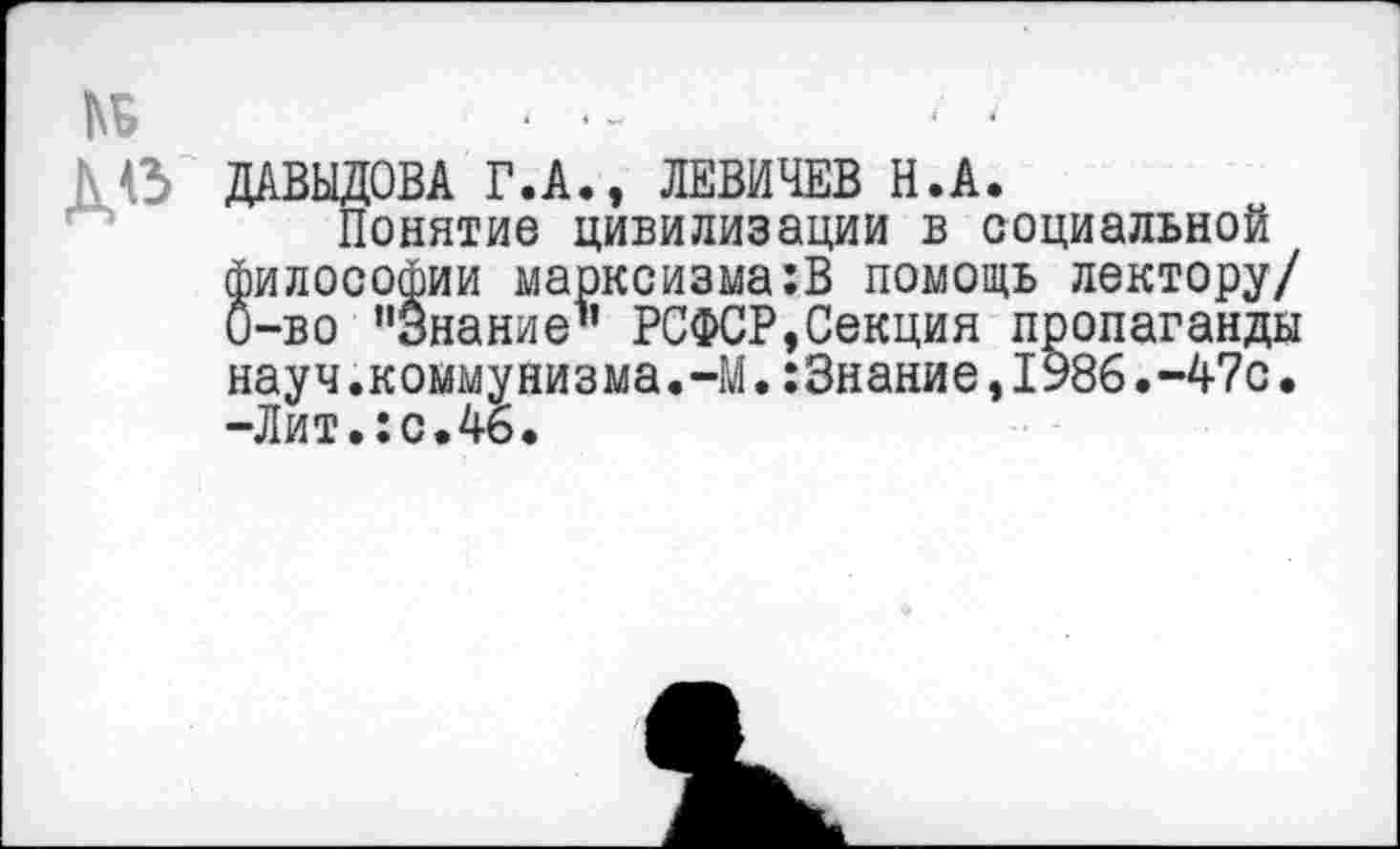 ﻿№
Ь в ДАВЫДОВА Г.А., ЛЕВИЧЕВ Н.А.
Понятие цивилизации в социальной философии марксизма:В помощь лектору/ 0-во ’'Знание1’ РСФСР,Секция пропаганды науч.коммунизма.-М•:3нание,1986.-47с• -Лит.:с.46.